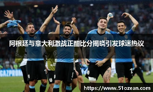 阿根廷与意大利激战正酣比分揭晓引发球迷热议