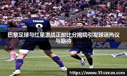 巴黎足球与红星激战正酣比分揭晓引发球迷热议与期待