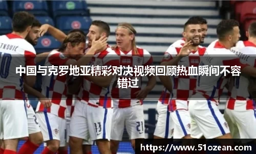 中国与克罗地亚精彩对决视频回顾热血瞬间不容错过